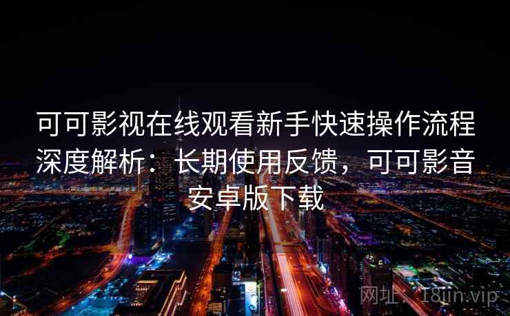 可可影视在线观看新手快速操作流程深度解析：长期使用反馈，可可影音安卓版下载