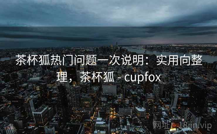 茶杯狐热门问题一次说明：实用向整理，茶杯狐 - cupfox