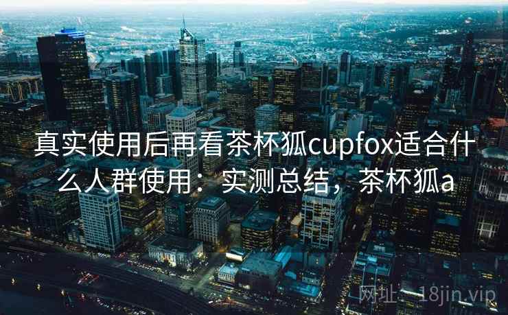 真实使用后再看茶杯狐cupfox适合什么人群使用：实测总结，茶杯狐a