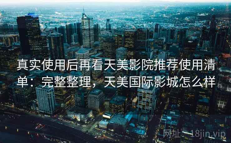 真实使用后再看天美影院推荐使用清单：完整整理，天美国际影城怎么样