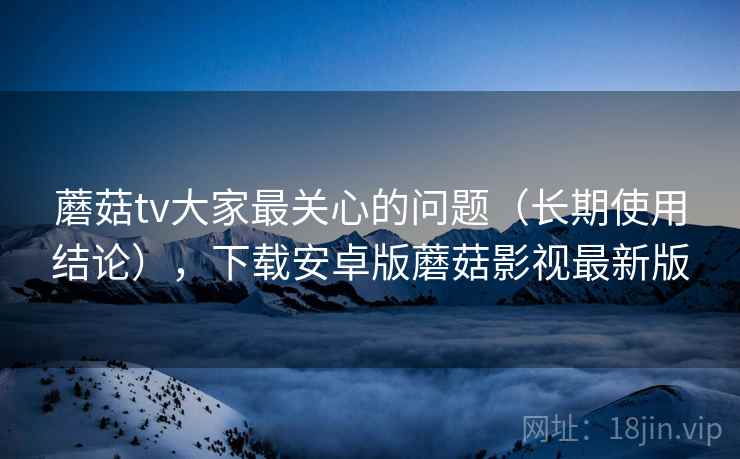 蘑菇tv大家最关心的问题（长期使用结论），下载安卓版蘑菇影视最新版
