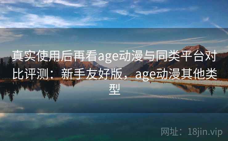 真实使用后再看age动漫与同类平台对比评测：新手友好版，age动漫其他类型