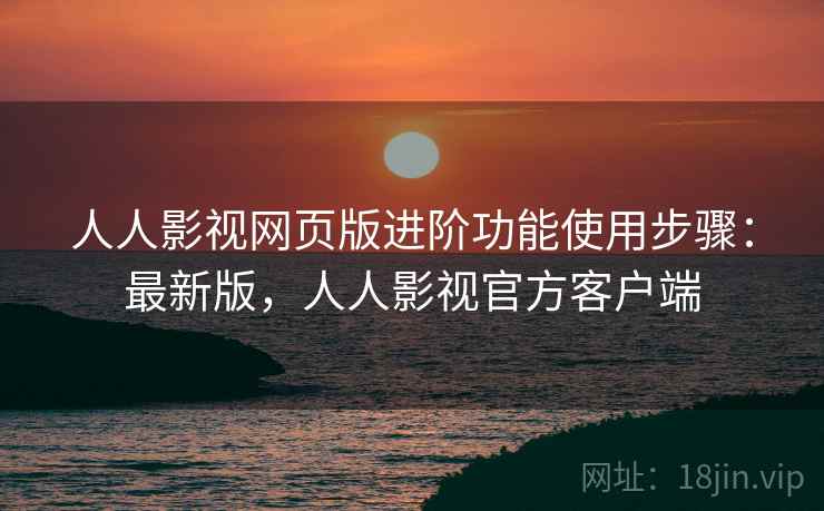 人人影视网页版进阶功能使用步骤：最新版，人人影视官方客户端