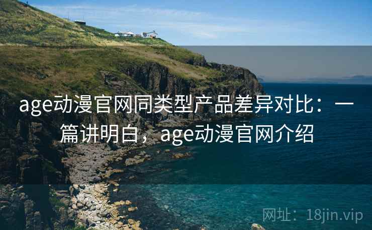 age动漫官网同类型产品差异对比：一篇讲明白，age动漫官网介绍