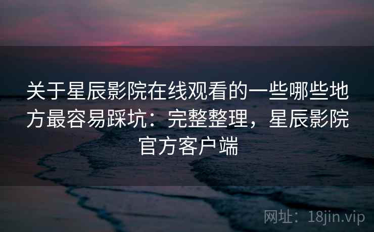 关于星辰影院在线观看的一些哪些地方最容易踩坑：完整整理，星辰影院官方客户端