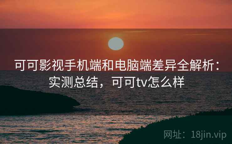 可可影视手机端和电脑端差异全解析：实测总结，可可tv怎么样