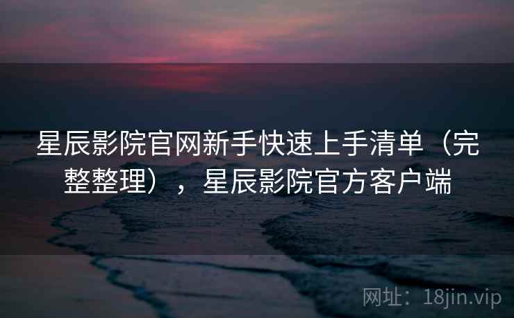 星辰影院官网新手快速上手清单（完整整理），星辰影院官方客户端