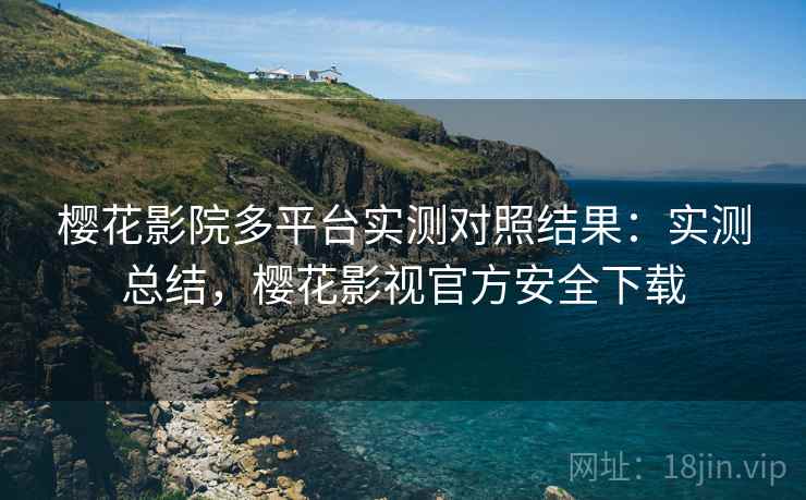 樱花影院多平台实测对照结果：实测总结，樱花影视官方安全下载
