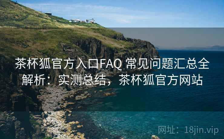 茶杯狐官方入口FAQ 常见问题汇总全解析：实测总结，茶杯狐官方网站