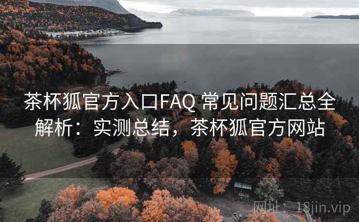 茶杯狐官方入口FAQ 常见问题汇总全解析：实测总结，茶杯狐官方网站