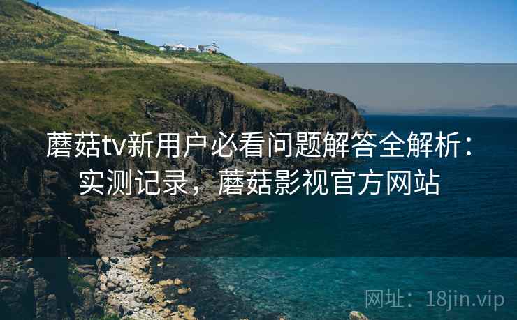 蘑菇tv新用户必看问题解答全解析：实测记录，蘑菇影视官方网站