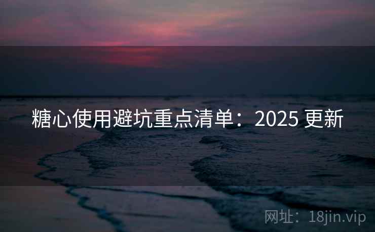 糖心使用避坑重点清单：2025 更新