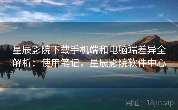 星辰影院下载手机端和电脑端差异全解析：使用笔记，星辰影院软件中心