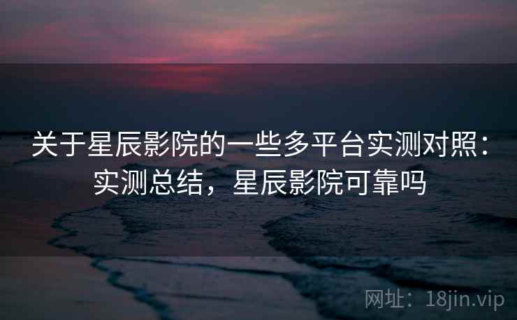 关于星辰影院的一些多平台实测对照：实测总结，星辰影院可靠吗