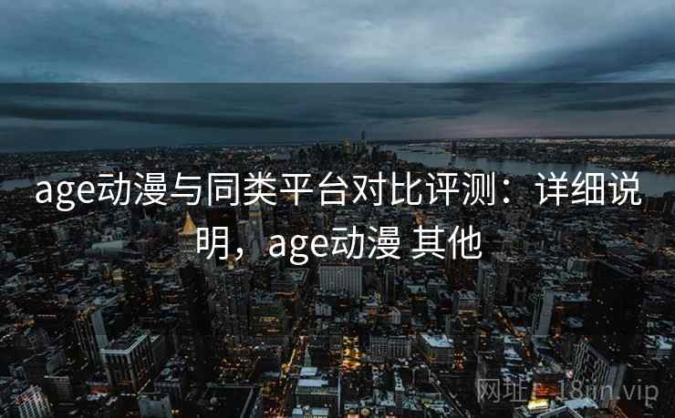 age动漫与同类平台对比评测：详细说明，age动漫 其他