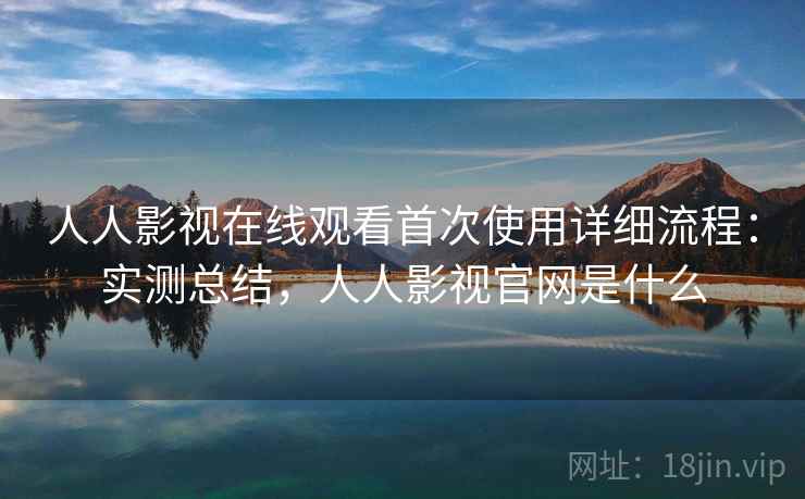 人人影视在线观看首次使用详细流程：实测总结，人人影视官网是什么