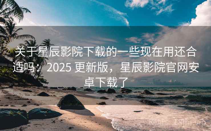 关于星辰影院下载的一些现在用还合适吗：2025 更新版，星辰影院官网安卓下载了