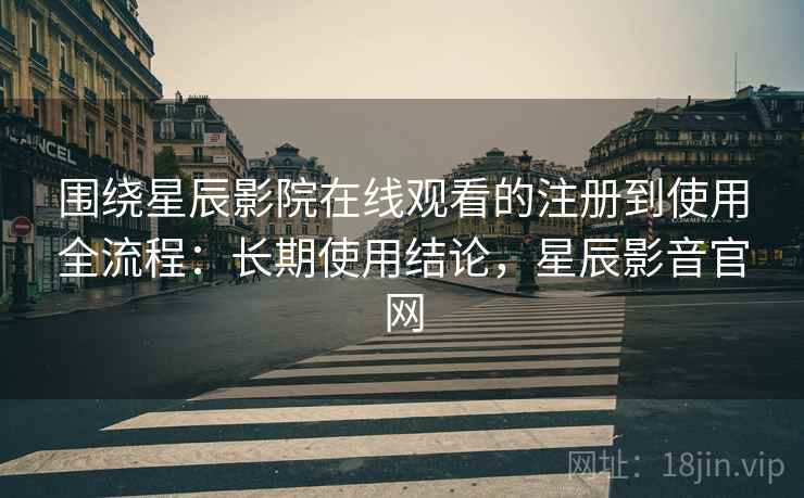 围绕星辰影院在线观看的注册到使用全流程：长期使用结论，星辰影音官网