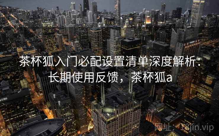 茶杯狐入门必配设置清单深度解析：长期使用反馈，茶杯狐a