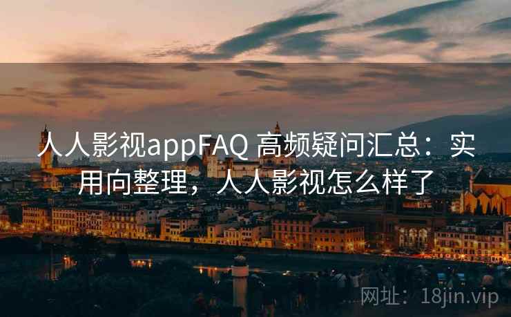 人人影视appFAQ 高频疑问汇总：实用向整理，人人影视怎么样了