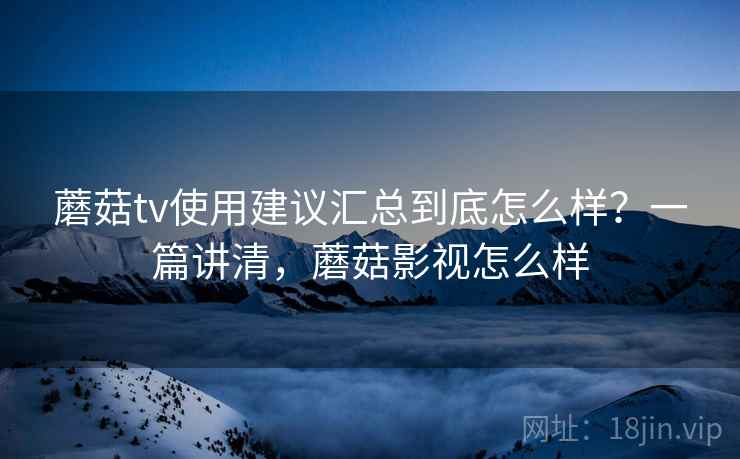 蘑菇tv使用建议汇总到底怎么样？一篇讲清，蘑菇影视怎么样