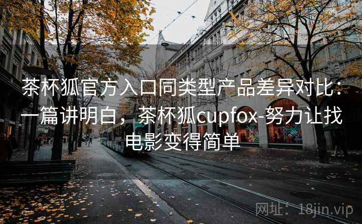 茶杯狐官方入口同类型产品差异对比：一篇讲明白，茶杯狐cupfox-努力让找电影变得简单