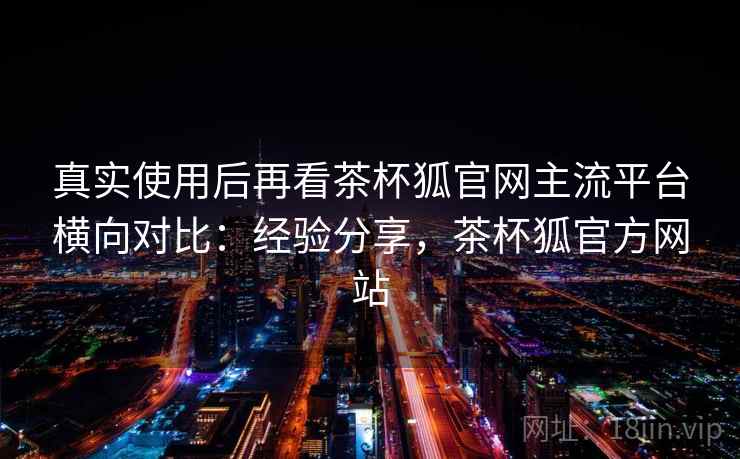 真实使用后再看茶杯狐官网主流平台横向对比：经验分享，茶杯狐官方网站