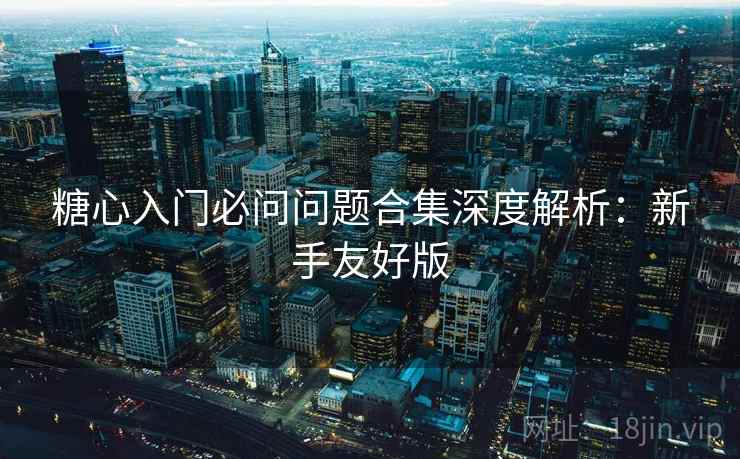 糖心入门必问问题合集深度解析：新手友好版