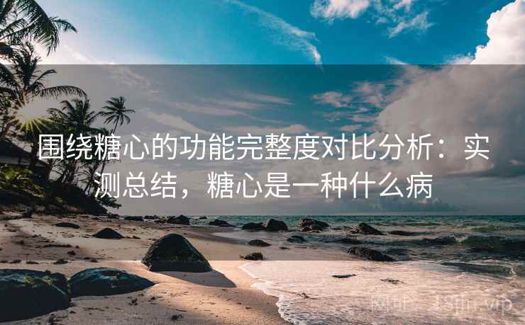 围绕糖心的功能完整度对比分析：实测总结，糖心是一种什么病