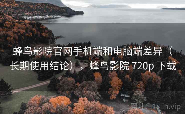 蜂鸟影院官网手机端和电脑端差异（长期使用结论），蜂鸟影院 720p 下载