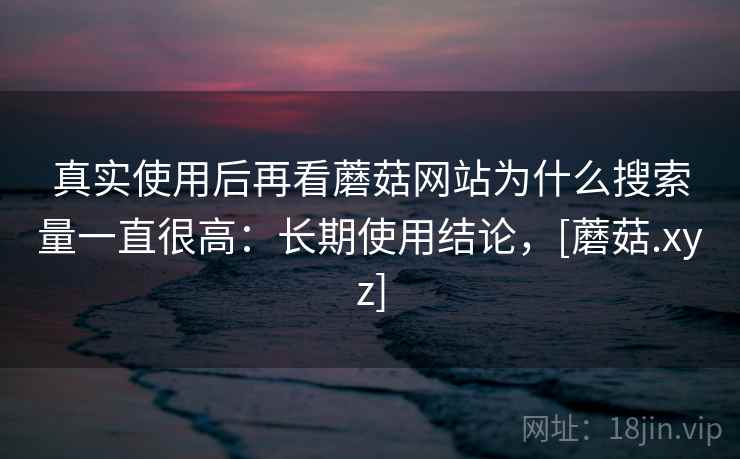 真实使用后再看蘑菇网站为什么搜索量一直很高：长期使用结论，[蘑菇.xyz]