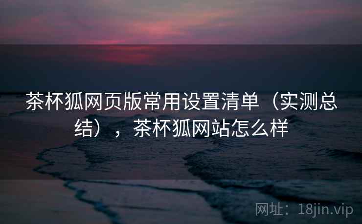 茶杯狐网页版常用设置清单(实测总结),茶杯狐网站怎么样 茶杯狐网页版常用设置清单(实测总结),茶杯狐网站怎么样