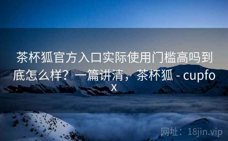 茶杯狐官方入口实际使用门槛高吗到底怎么样?一篇讲清,茶杯狐 - cupfox 茶杯狐官方入口实际使用门槛高吗到底怎么样?一篇讲清,茶杯狐 - cupfox