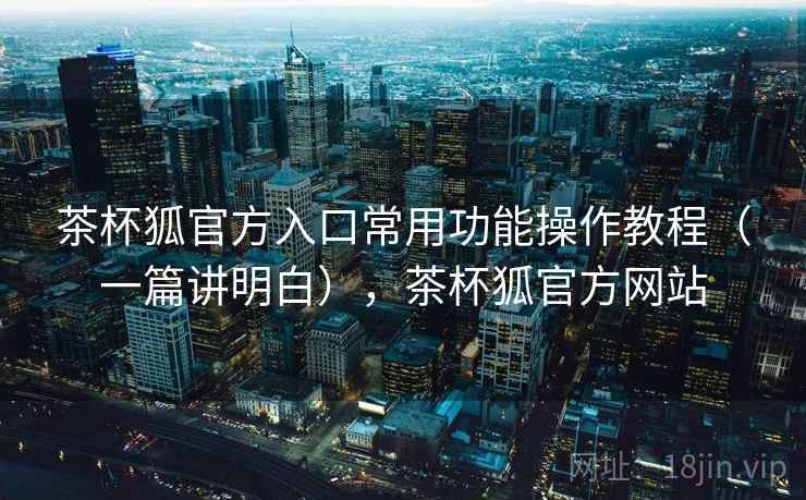 茶杯狐官方入口常用功能操作教程（一篇讲明白），茶杯狐官方网站
