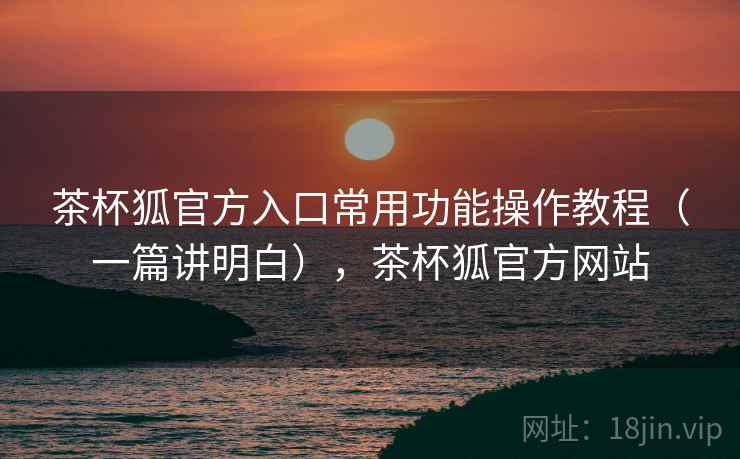 茶杯狐官方入口常用功能操作教程（一篇讲明白），茶杯狐官方网站
