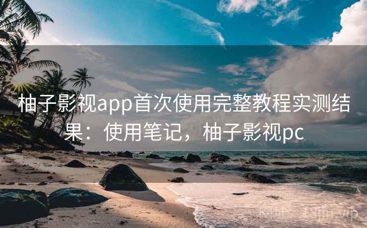 柚子影视app首次使用完整教程实测结果：使用笔记，柚子影视pc