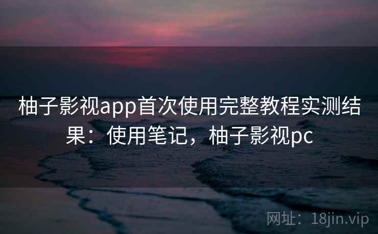 柚子影视app首次使用完整教程实测结果：使用笔记，柚子影视pc