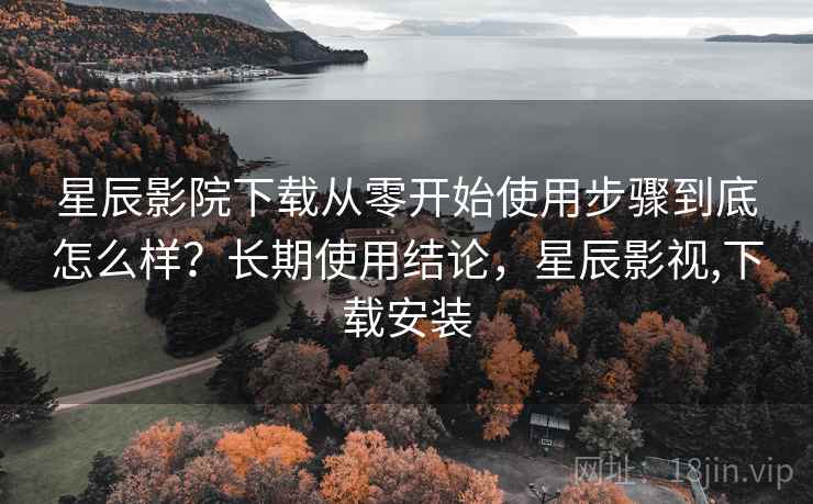 星辰影院下载从零开始使用步骤到底怎么样？长期使用结论，星辰影视,下载安装