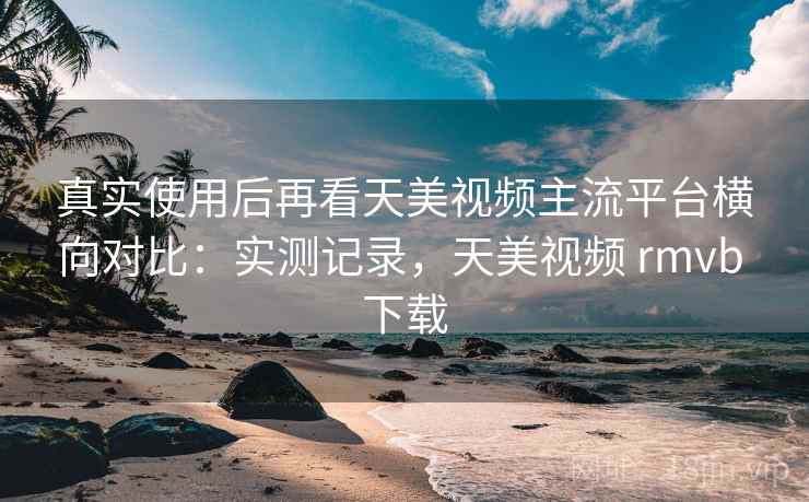 真实使用后再看天美视频主流平台横向对比:实测记录,天美视频 rmvb 下载 真实使用后再看天美视频主流平台横向对比:实测记录,天美视频 rmvb 下载
