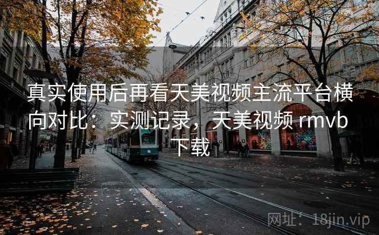 真实使用后再看天美视频主流平台横向对比:实测记录,天美视频 rmvb 下载 真实使用后再看天美视频主流平台横向对比:实测记录,天美视频 rmvb 下载