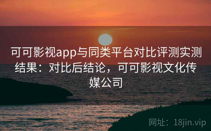 可可影视app与同类平台对比评测实测结果:对比后结论,可可影视文化传媒公司 可可影视app与同类平台对比评测实测结果:对比后结论,可可影视文化传媒公司