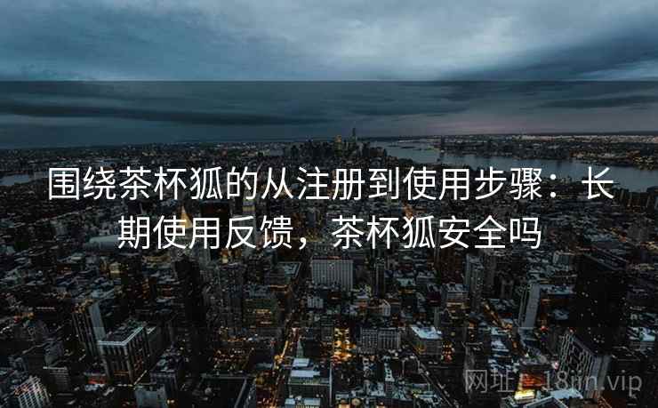 围绕茶杯狐的从注册到使用步骤:长期使用反馈,茶杯狐安全吗 围绕茶杯狐的从注册到使用步骤:长期使用反馈,茶杯狐安全吗
