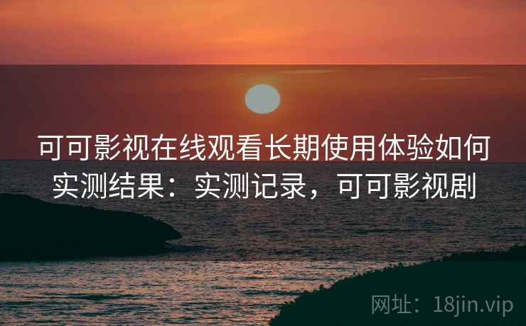 可可影视在线观看长期使用体验如何实测结果:实测记录,可可影视剧 可可影视在线观看长期使用体验如何实测结果:实测记录,可可影视剧