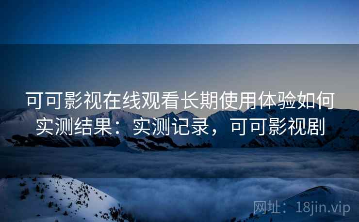 可可影视在线观看长期使用体验如何实测结果:实测记录,可可影视剧 可可影视在线观看长期使用体验如何实测结果:实测记录,可可影视剧