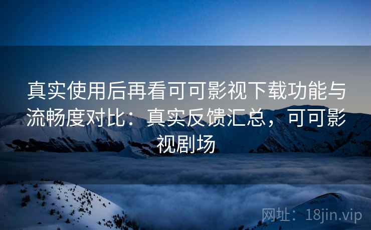 真实使用后再看可可影视下载功能与流畅度对比:真实反馈汇总,可可影视剧场 真实使用后再看可可影视下载功能与流畅度对比:真实反馈汇总,可可影视剧场