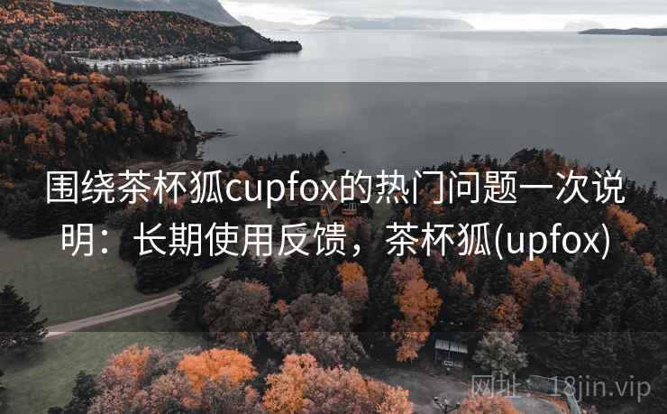 围绕茶杯狐cupfox的热门问题一次说明:长期使用反馈,茶杯狐(upfox) 围绕茶杯狐cupfox的热门问题一次说明:长期使用反馈,茶杯狐(upfox)