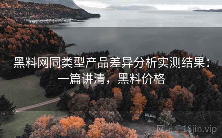 黑料网同类型产品差异分析实测结果:一篇讲清,黑料价格 黑料网同类型产品差异分析实测结果:一篇讲清,黑料价格