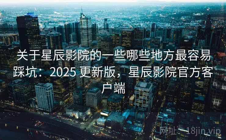 关于星辰影院的一些哪些地方最容易踩坑:2025 更新版,星辰影院官方客户端 关于星辰影院的一些哪些地方最容易踩坑:2025 更新版,星辰影院官方客户端