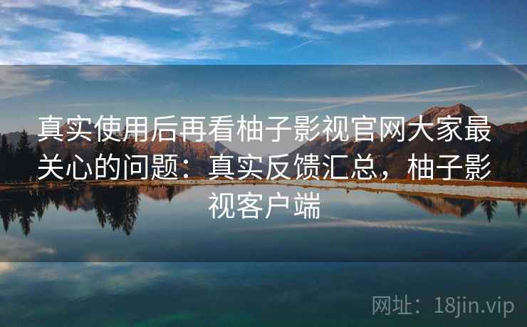 真实使用后再看柚子影视官网大家最关心的问题:真实反馈汇总,柚子影视客户端 真实使用后再看柚子影视官网大家最关心的问题:真实反馈汇总,柚子影视客户端