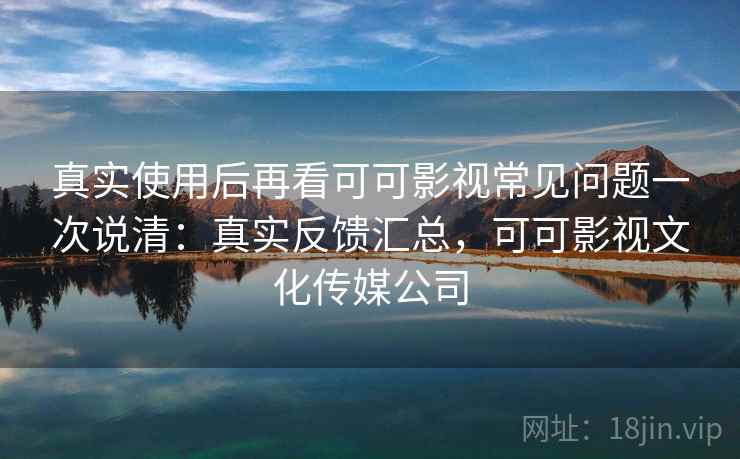 真实使用后再看可可影视常见问题一次说清：真实反馈汇总，可可影视文化传媒公司